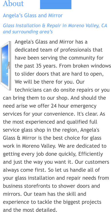 About Angela’s Glass and Mirror Glass Installation & Repair in Moreno Valley, CA and surrounding area’s Angela's Glass and Mirror has a dedicated team of professionals that have been serving the community for the past 35 years. From broken windows to slider doors that are hard to open, We will be there for you. Our technicians can do onsite repairs or you can bring them to our shop. And should the need arise we offer 24 hour emergency services for your convenience. It's clear. As the most experienced and qualified full service glass shop in the region, Angela's Glass & Mirror is the best choice for glass work in Moreno Valley. We are dedicated to getting every job done quickly, Efficiently and just the way you want it. Our customers always come first. So let us handle all of your glass installation and repair needs from business storefronts to shower doors and mirrors. Our team has the skill and experience to tackle the biggest projects and the most detailed.
